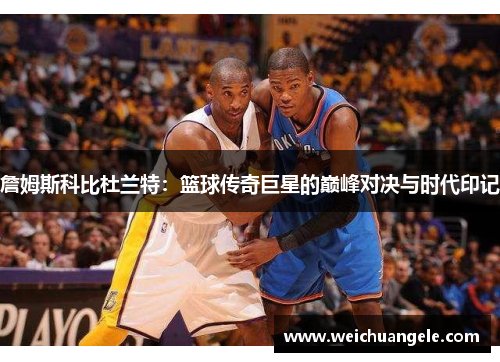 詹姆斯科比杜兰特：篮球传奇巨星的巅峰对决与时代印记