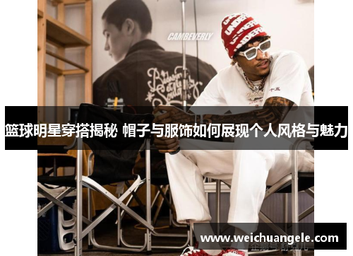 篮球明星穿搭揭秘 帽子与服饰如何展现个人风格与魅力
