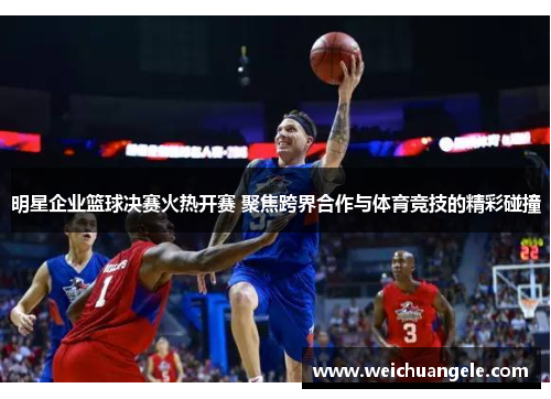 明星企业篮球决赛火热开赛 聚焦跨界合作与体育竞技的精彩碰撞