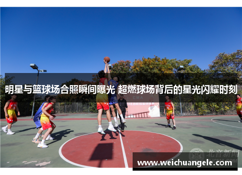 明星与篮球场合照瞬间曝光 超燃球场背后的星光闪耀时刻