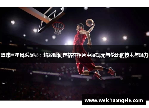 篮球巨星风采尽显：精彩瞬间定格在相片中展现无与伦比的技术与魅力