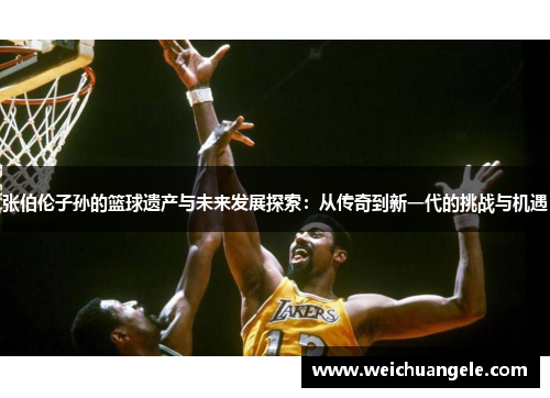 张伯伦子孙的篮球遗产与未来发展探索：从传奇到新一代的挑战与机遇