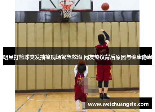 明星打篮球突发抽搐现场紧急救治 网友热议背后原因与健康隐患